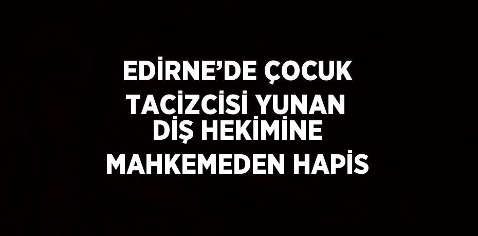 EDİRNE’DE ÇOCUK TACİZCİSİ YUNAN DİŞ HEKİMİNE MAHKEMEDEN HAPİS