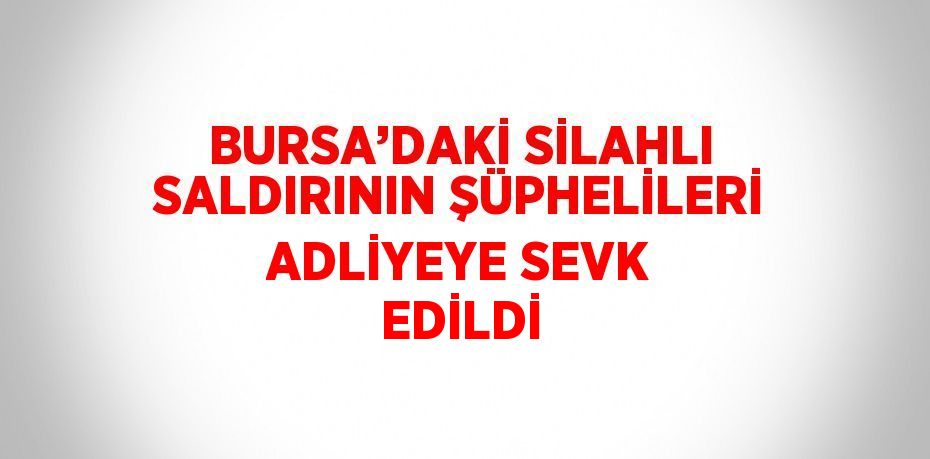 BURSA’DAKİ SİLAHLI SALDIRININ ŞÜPHELİLERİ ADLİYEYE SEVK EDİLDİ