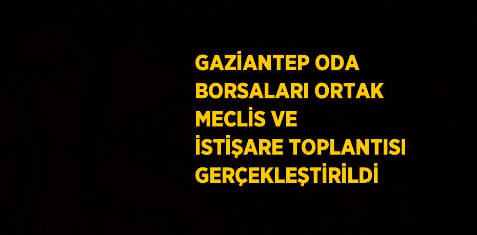 GAZİANTEP ODA BORSALARI ORTAK MECLİS VE İSTİŞARE TOPLANTISI GERÇEKLEŞTİRİLDİ