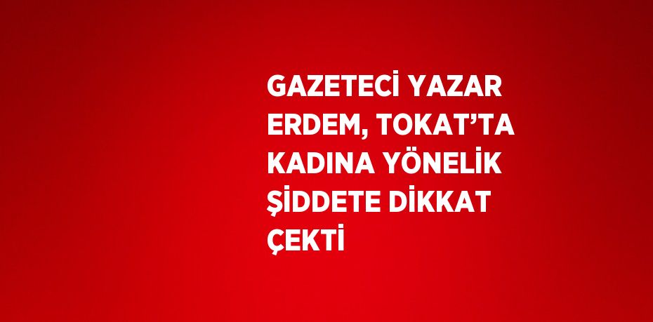 GAZETECİ YAZAR ERDEM, TOKAT’TA KADINA YÖNELİK ŞİDDETE DİKKAT ÇEKTİ