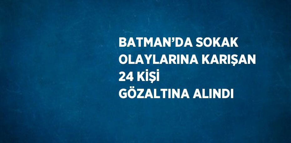 BATMAN’DA SOKAK OLAYLARINA KARIŞAN 24 KİŞİ GÖZALTINA ALINDI