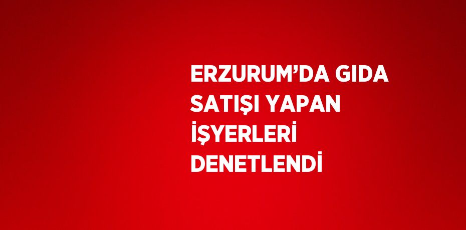 ERZURUM’DA GIDA SATIŞI YAPAN İŞYERLERİ DENETLENDİ