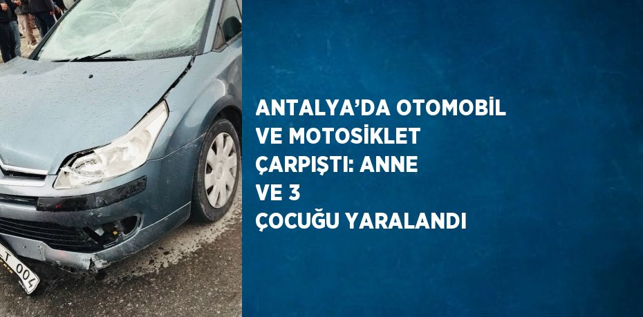 ANTALYA’DA OTOMOBİL VE MOTOSİKLET ÇARPIŞTI: ANNE VE 3 ÇOCUĞU YARALANDI