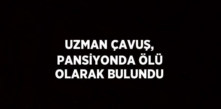 UZMAN ÇAVUŞ, PANSİYONDA ÖLÜ OLARAK BULUNDU