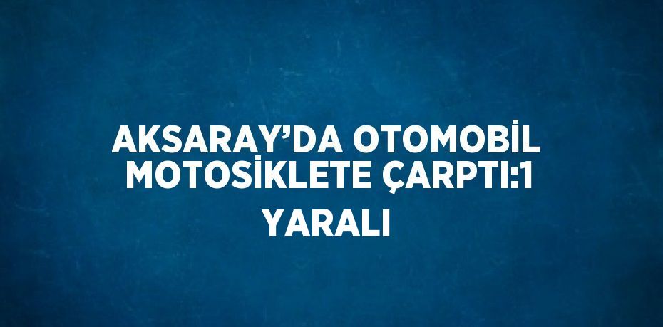 AKSARAY’DA OTOMOBİL MOTOSİKLETE ÇARPTI:1 YARALI