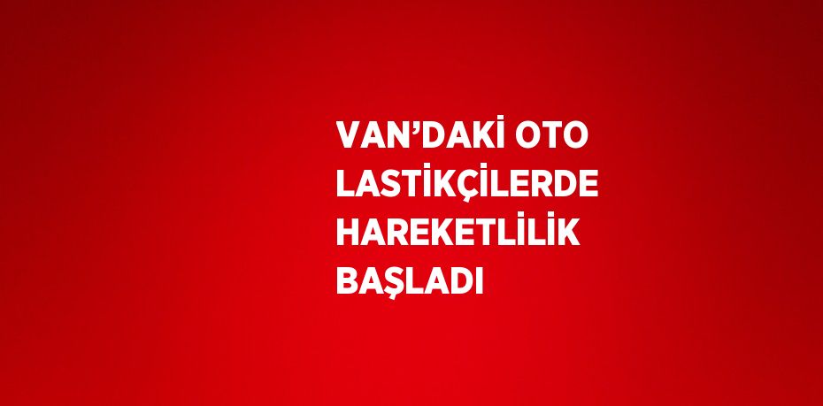 VAN’DAKİ OTO LASTİKÇİLERDE HAREKETLİLİK BAŞLADI