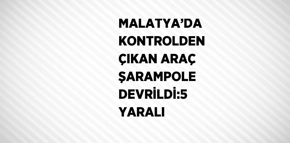 MALATYA’DA KONTROLDEN ÇIKAN ARAÇ ŞARAMPOLE DEVRİLDİ:5 YARALI