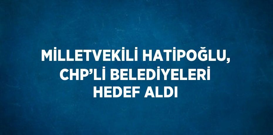 MİLLETVEKİLİ HATİPOĞLU, CHP’Lİ BELEDİYELERİ HEDEF ALDI