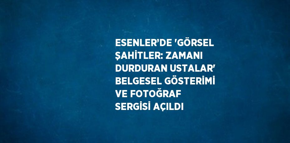 ESENLER’DE 'GÖRSEL ŞAHİTLER: ZAMANI DURDURAN USTALAR' BELGESEL GÖSTERİMİ VE FOTOĞRAF SERGİSİ AÇILDI