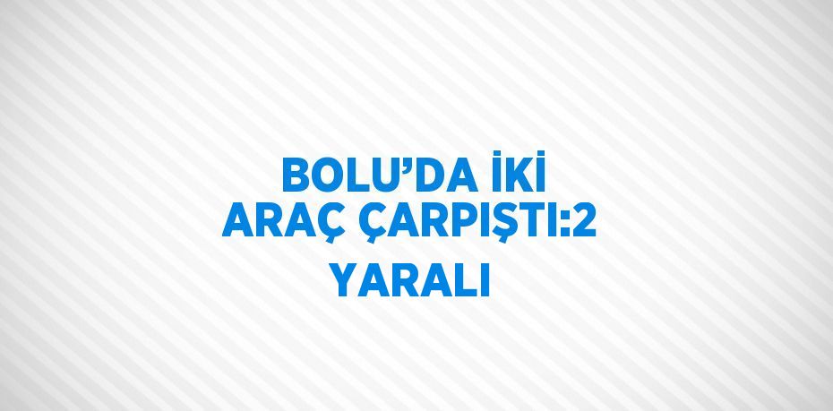 BOLU’DA İKİ ARAÇ ÇARPIŞTI:2 YARALI