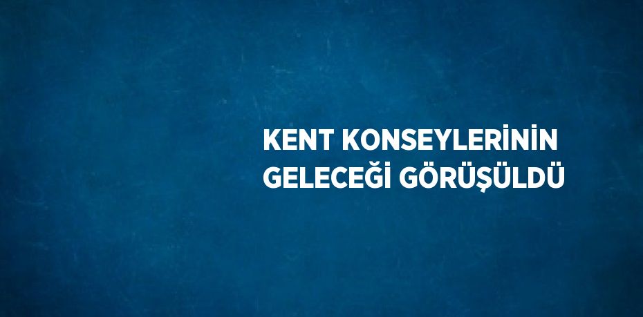 KENT KONSEYLERİNİN GELECEĞİ GÖRÜŞÜLDÜ