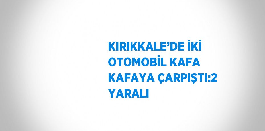 KIRIKKALE’DE İKİ OTOMOBİL KAFA KAFAYA ÇARPIŞTI:2 YARALI