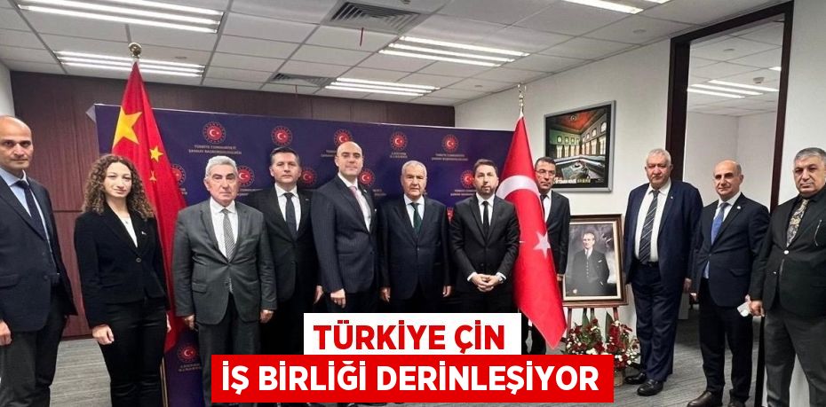 TÜRKİYE ÇİN İŞ BİRLİĞİ DERİNLEŞİYOR