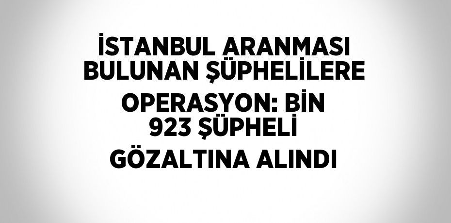 İSTANBUL ARANMASI BULUNAN ŞÜPHELİLERE OPERASYON: BİN 923 ŞÜPHELİ GÖZALTINA ALINDI