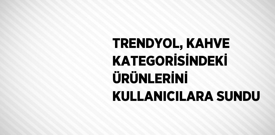 TRENDYOL, KAHVE KATEGORİSİNDEKİ ÜRÜNLERİNİ KULLANICILARA SUNDU