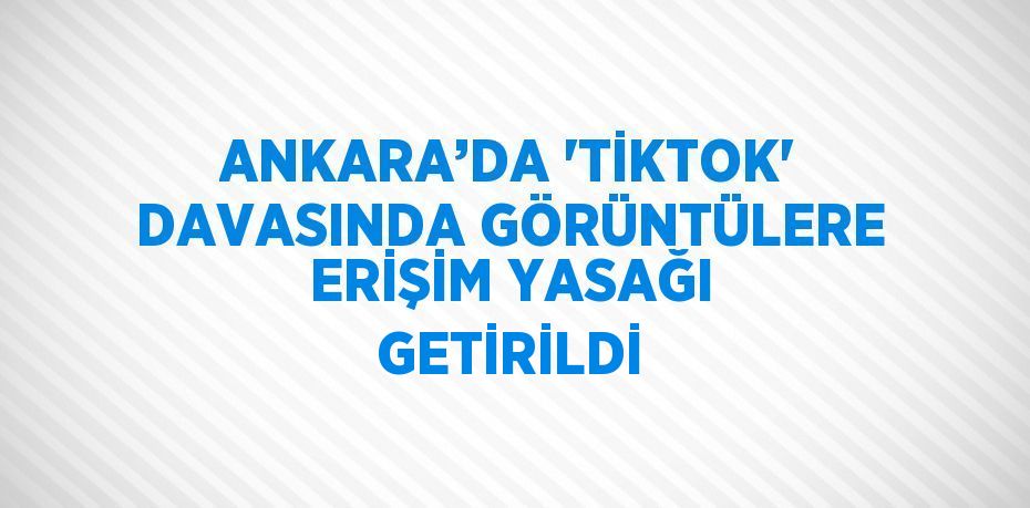 ANKARA’DA 'TİKTOK' DAVASINDA GÖRÜNTÜLERE ERİŞİM YASAĞI GETİRİLDİ