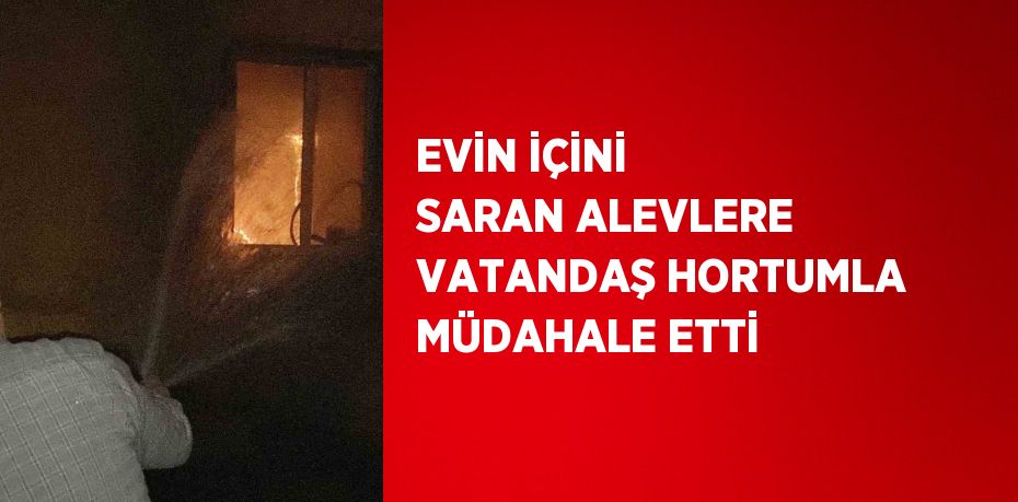 EVİN İÇİNİ SARAN ALEVLERE VATANDAŞ HORTUMLA MÜDAHALE ETTİ