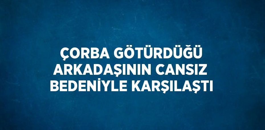 ÇORBA GÖTÜRDÜĞÜ ARKADAŞININ CANSIZ BEDENİYLE KARŞILAŞTI