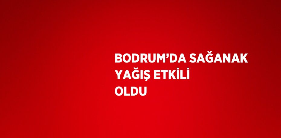 BODRUM’DA SAĞANAK YAĞIŞ ETKİLİ OLDU