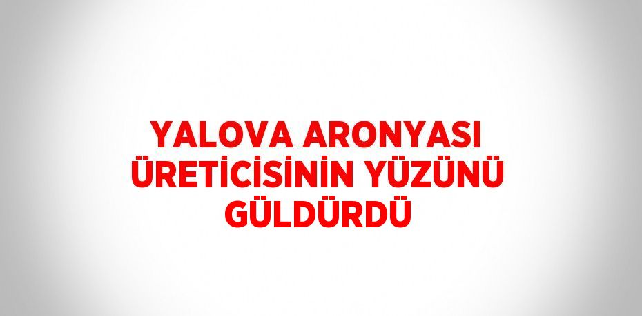 YALOVA ARONYASI ÜRETİCİSİNİN YÜZÜNÜ GÜLDÜRDÜ