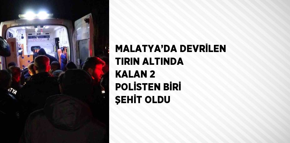 MALATYA’DA DEVRİLEN TIRIN ALTINDA KALAN 2 POLİSTEN BİRİ ŞEHİT OLDU