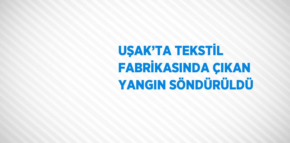 UŞAK’TA TEKSTİL FABRİKASINDA ÇIKAN YANGIN SÖNDÜRÜLDÜ