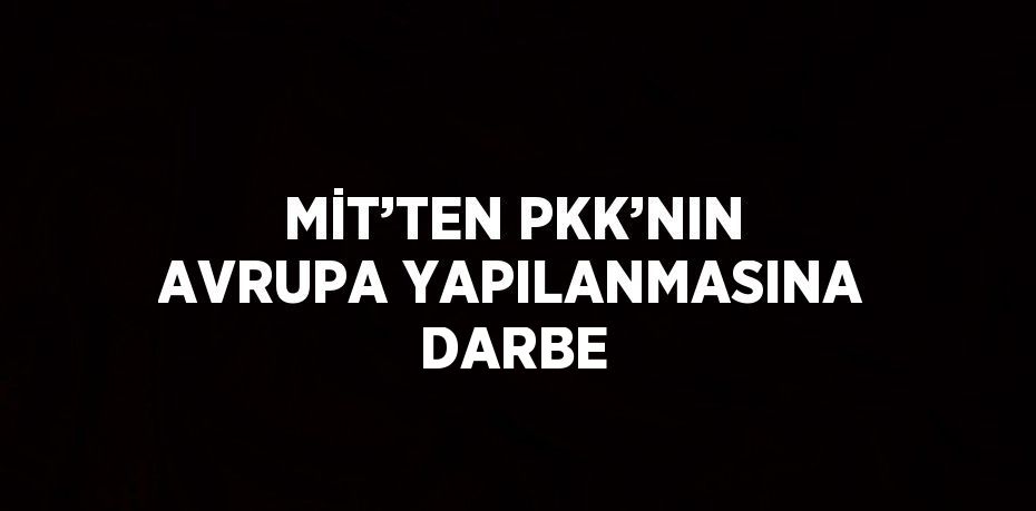 MİT’TEN PKK’NIN AVRUPA YAPILANMASINA DARBE