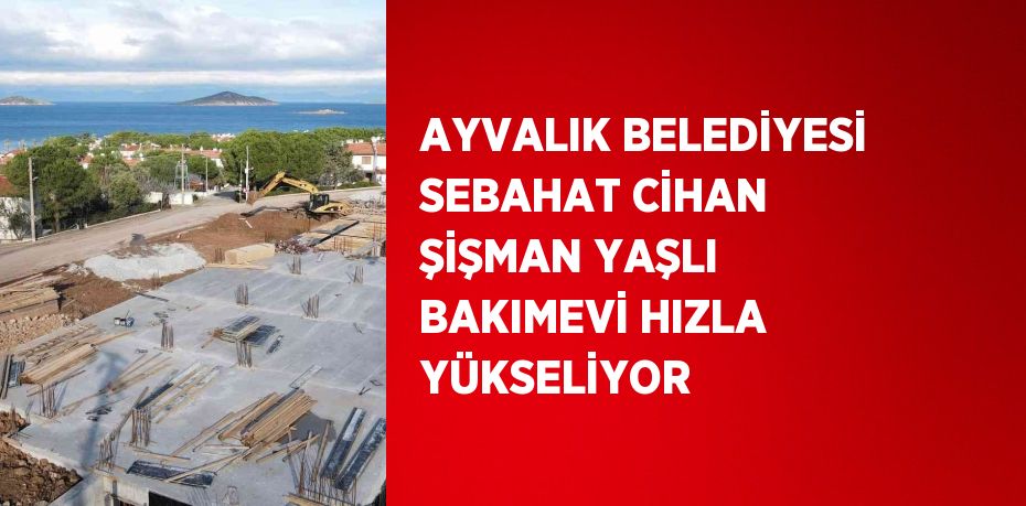 AYVALIK BELEDİYESİ SEBAHAT CİHAN ŞİŞMAN YAŞLI BAKIMEVİ HIZLA YÜKSELİYOR