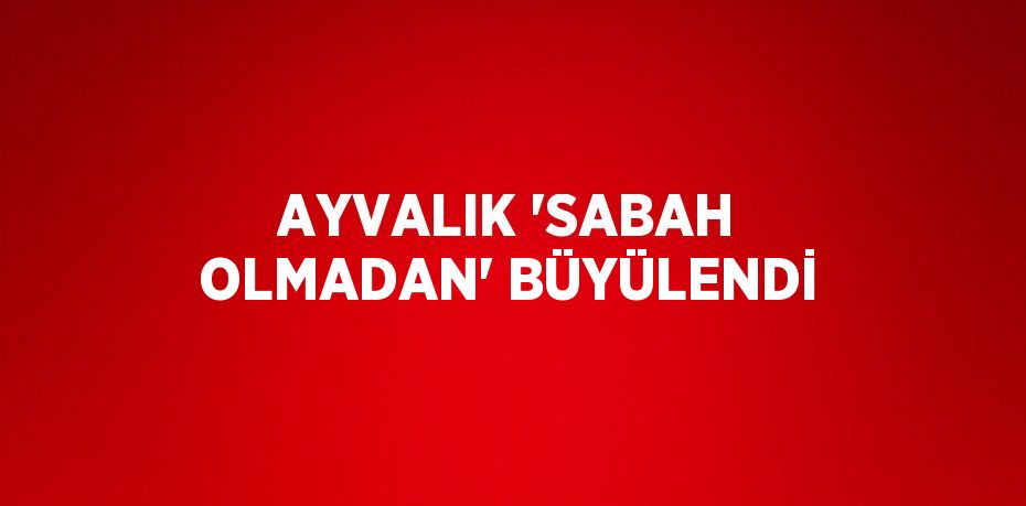 AYVALIK 'SABAH OLMADAN' BÜYÜLENDİ