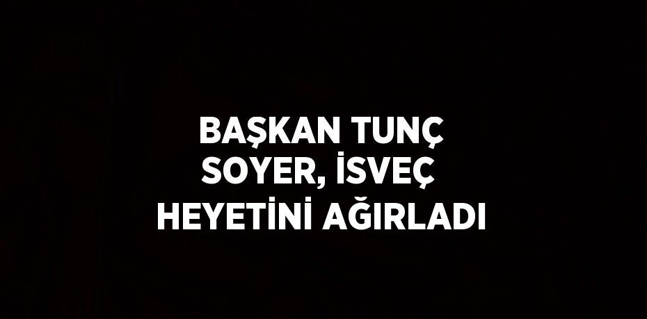 BAŞKAN TUNÇ SOYER, İSVEÇ HEYETİNİ AĞIRLADI