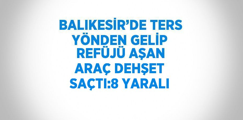 BALIKESİR’DE TERS YÖNDEN GELİP REFÜJÜ AŞAN ARAÇ DEHŞET SAÇTI:8 YARALI