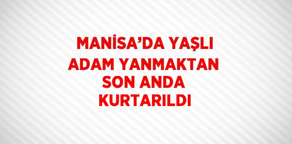 MANİSA’DA YAŞLI ADAM YANMAKTAN SON ANDA KURTARILDI