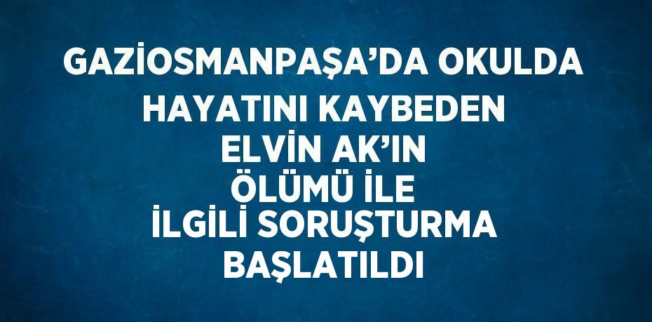 GAZİOSMANPAŞA’DA OKULDA HAYATINI KAYBEDEN ELVİN AK’IN ÖLÜMÜ İLE İLGİLİ SORUŞTURMA BAŞLATILDI