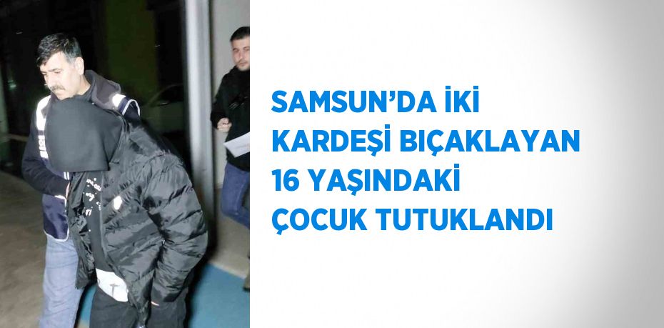 SAMSUN’DA İKİ KARDEŞİ BIÇAKLAYAN 16 YAŞINDAKİ ÇOCUK TUTUKLANDI