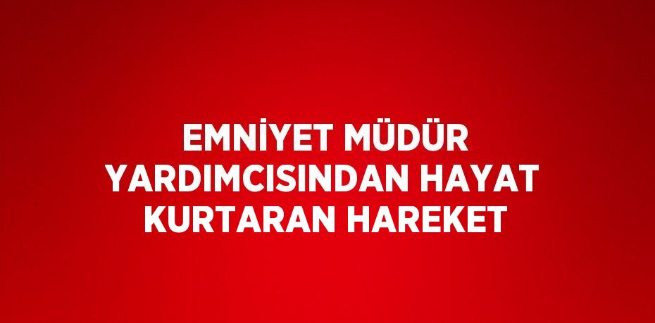 EMNİYET MÜDÜR YARDIMCISINDAN HAYAT KURTARAN HAREKET