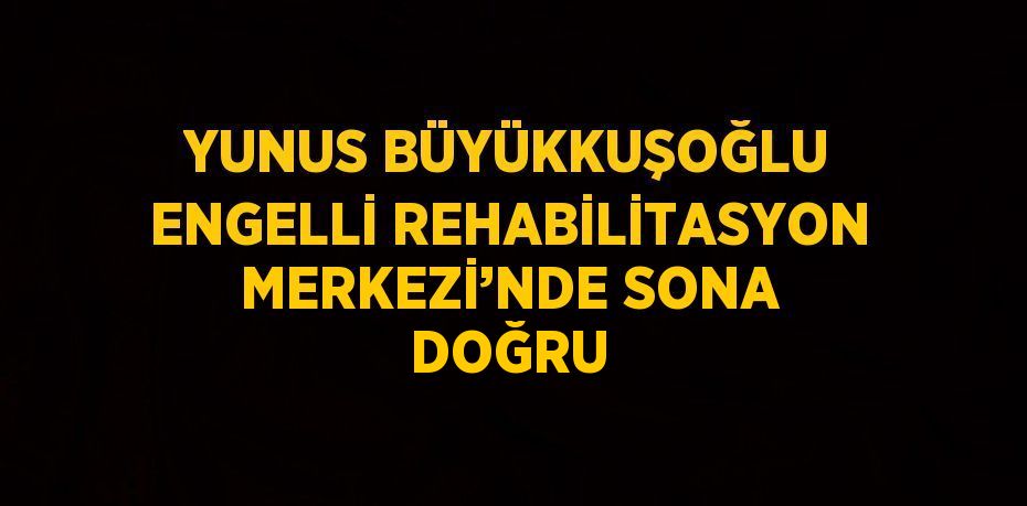 YUNUS BÜYÜKKUŞOĞLU ENGELLİ REHABİLİTASYON MERKEZİ’NDE SONA DOĞRU