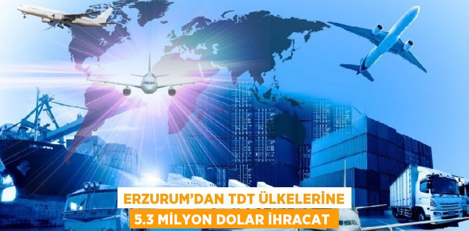 ERZURUM’DAN TDT ÜLKELERİNE 5.3 MİLYON DOLAR İHRACAT