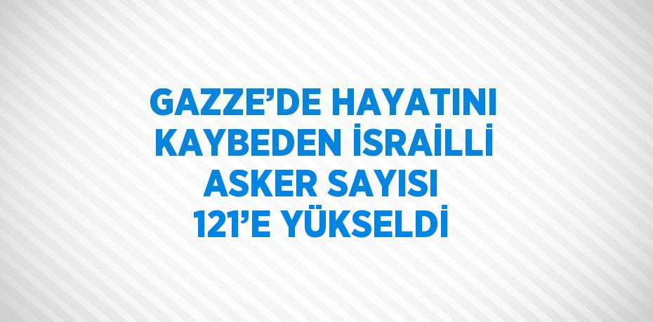 GAZZE’DE HAYATINI KAYBEDEN İSRAİLLİ ASKER SAYISI 121’E YÜKSELDİ