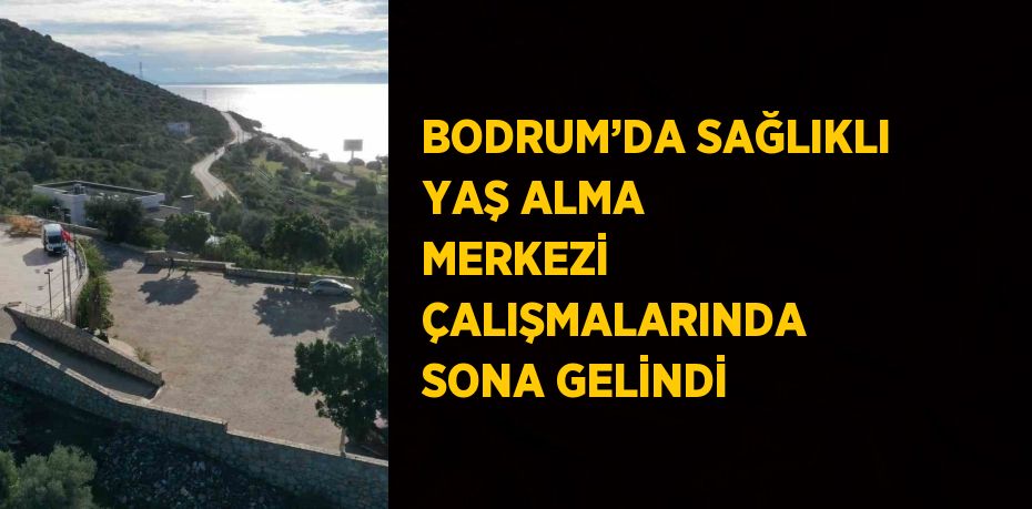 BODRUM’DA SAĞLIKLI YAŞ ALMA MERKEZİ ÇALIŞMALARINDA SONA GELİNDİ