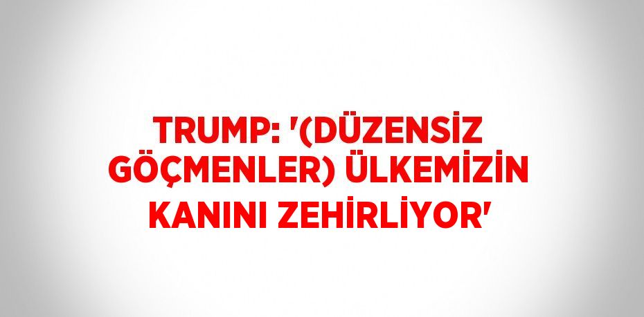 TRUMP: '(DÜZENSİZ GÖÇMENLER) ÜLKEMİZİN KANINI ZEHİRLİYOR'