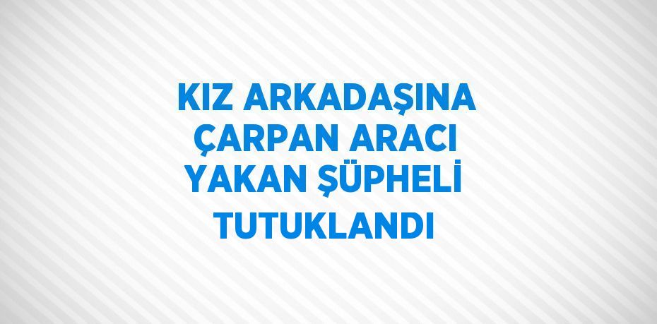 KIZ ARKADAŞINA ÇARPAN ARACI YAKAN ŞÜPHELİ TUTUKLANDI