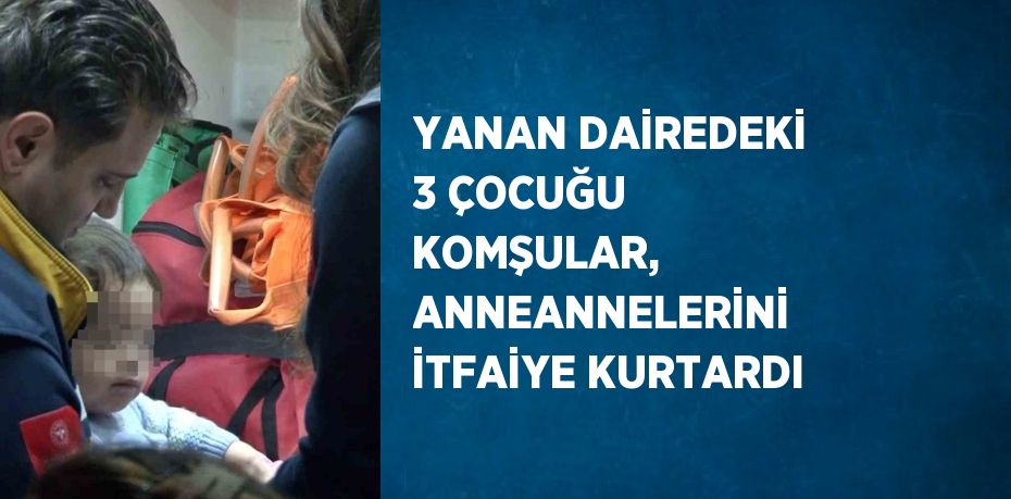 YANAN DAİREDEKİ 3 ÇOCUĞU KOMŞULAR, ANNEANNELERİNİ İTFAİYE KURTARDI