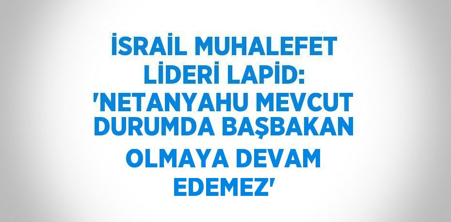 İSRAİL MUHALEFET LİDERİ LAPİD: 'NETANYAHU MEVCUT DURUMDA BAŞBAKAN OLMAYA DEVAM EDEMEZ'