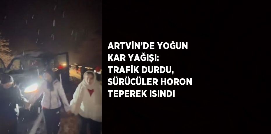 ARTVİN’DE YOĞUN KAR YAĞIŞI: TRAFİK DURDU, SÜRÜCÜLER HORON TEPEREK ISINDI