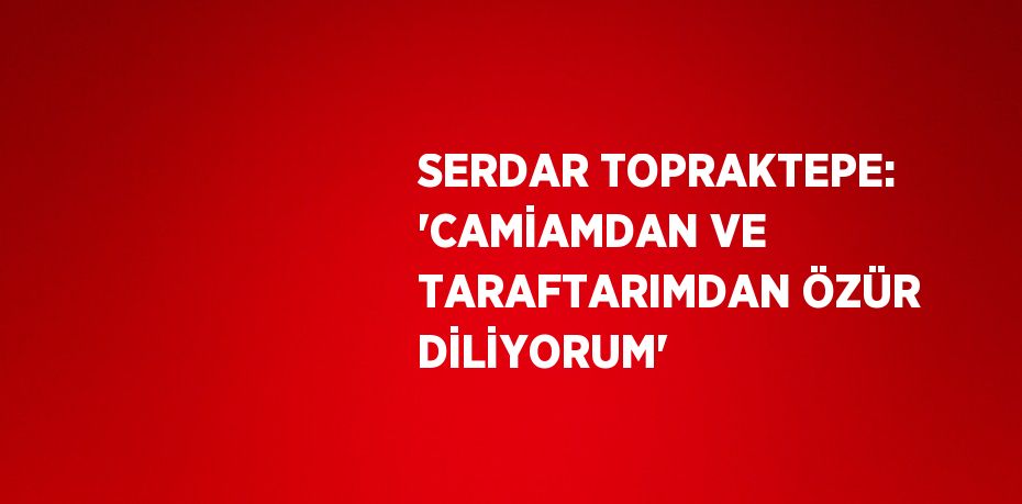 SERDAR TOPRAKTEPE: 'CAMİAMDAN VE TARAFTARIMDAN ÖZÜR DİLİYORUM'