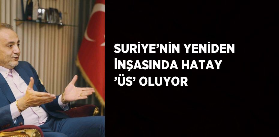 SURİYE’NİN YENİDEN İNŞASINDA HATAY ’ÜS’ OLUYOR