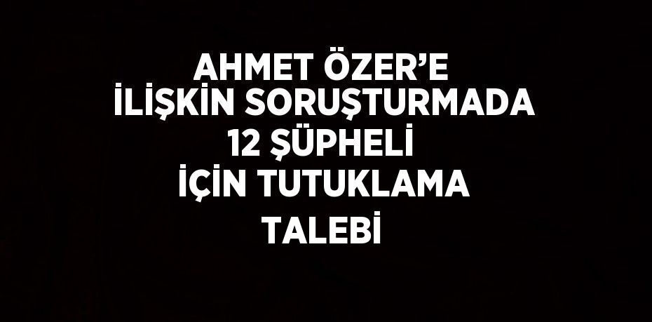 AHMET ÖZER’E İLİŞKİN SORUŞTURMADA 12 ŞÜPHELİ İÇİN TUTUKLAMA TALEBİ