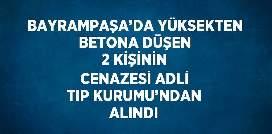 BAYRAMPAŞA’DA YÜKSEKTEN BETONA DÜŞEN 2 KİŞİNİN CENAZESİ ADLİ TIP KURUMU’NDAN ALINDI