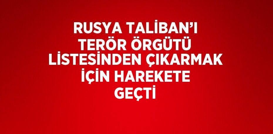 RUSYA TALİBAN’I TERÖR ÖRGÜTÜ LİSTESİNDEN ÇIKARMAK İÇİN HAREKETE GEÇTİ