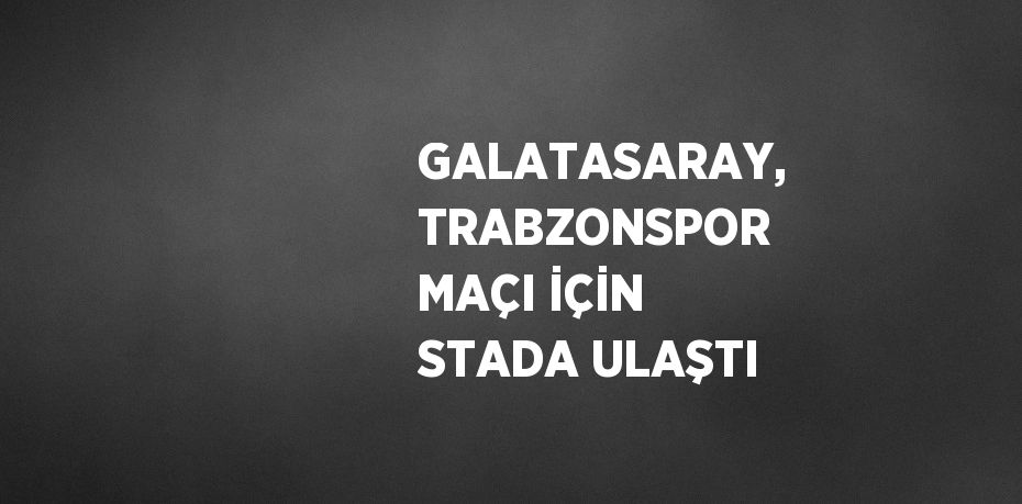 GALATASARAY, TRABZONSPOR MAÇI İÇİN STADA ULAŞTI